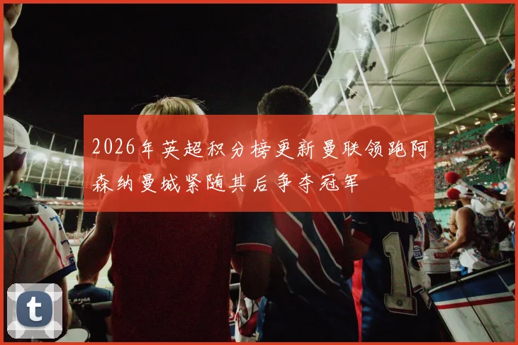 2026年英超积分榜更新曼联领跑阿森纳曼城紧随其后争夺冠军