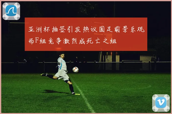 亚洲杯抽签引发热议国足前景乐观而F组竞争激烈成死亡之组