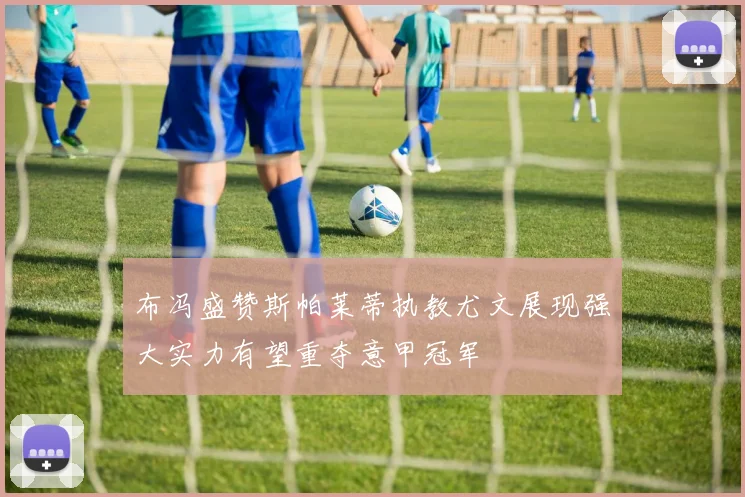 布冯盛赞斯帕莱蒂执教尤文展现强大实力有望重夺意甲冠军