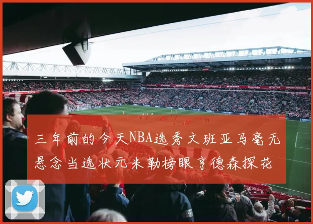 三年前的今天NBA选秀文班亚马毫无悬念当选状元米勒榜眼亨德森探花成就传奇时刻