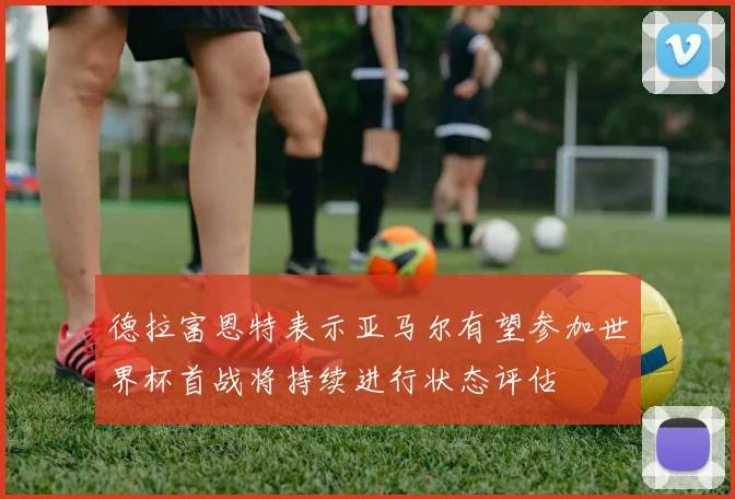 德拉富恩特表示亚马尔有望参加世界杯首战将持续进行状态评估