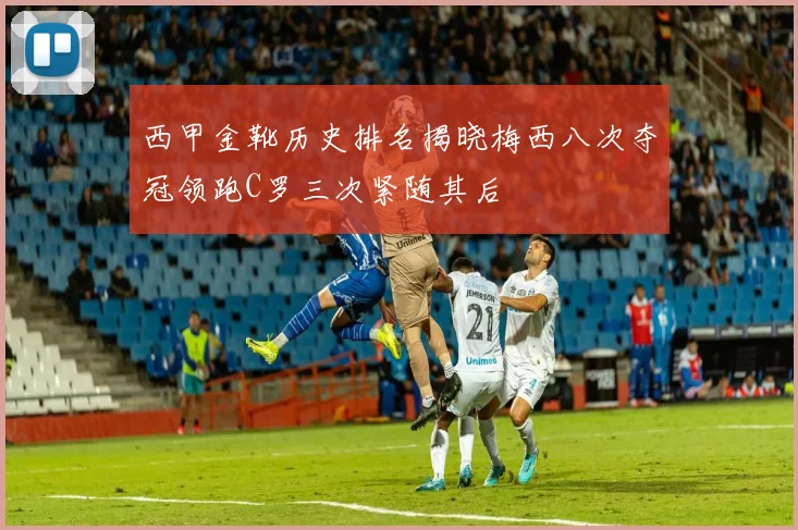 西甲金靴历史排名揭晓梅西八次夺冠领跑C罗三次紧随其后