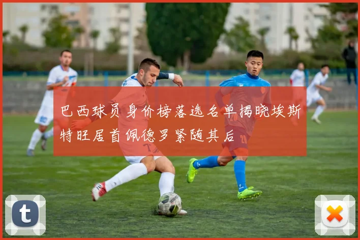 巴西球员身价榜落选名单揭晓埃斯特旺居首佩德罗紧随其后