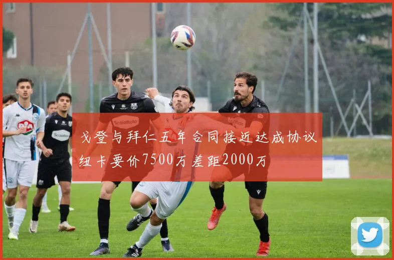 戈登与拜仁五年合同接近达成协议纽卡要价7500万差距2000万