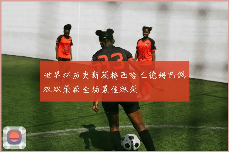 世界杯历史新篇梅西哈兰德姆巴佩双双荣获全场最佳殊荣