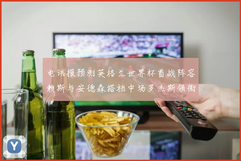 电讯报预测英格兰世界杯首战阵容赖斯与安德森搭档中场罗杰斯领衔出战