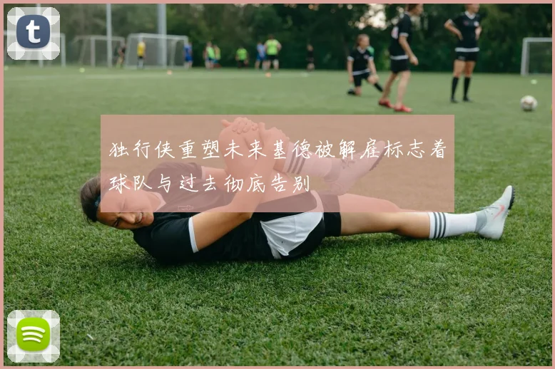 独行侠重塑未来基德被解雇标志着球队与过去彻底告别