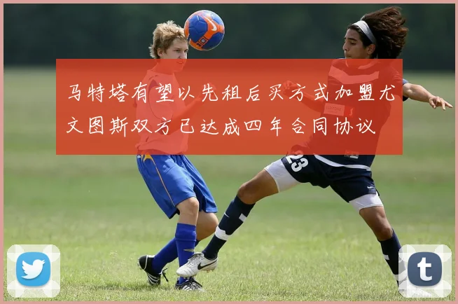 马特塔有望以先租后买方式加盟尤文图斯双方已达成四年合同协议