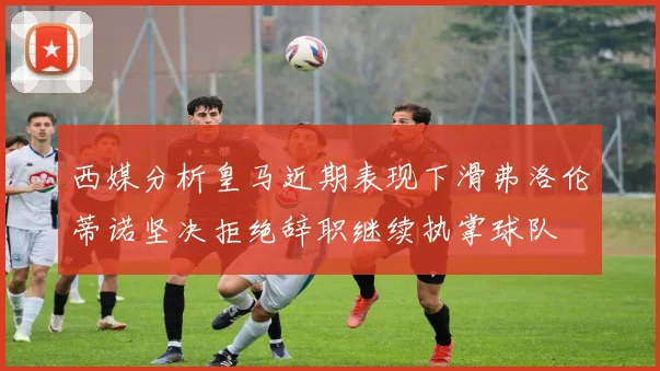 西媒分析皇马近期表现下滑弗洛伦蒂诺坚决拒绝辞职继续执掌球队