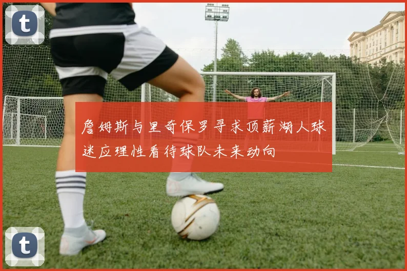 詹姆斯与里奇保罗寻求顶薪湖人球迷应理性看待球队未来动向
