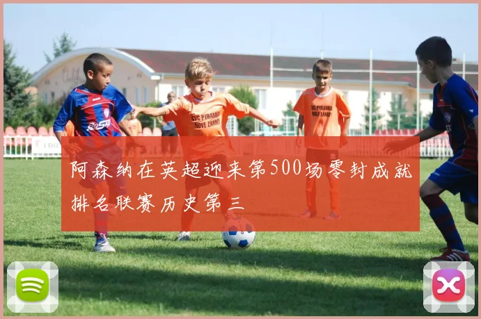 阿森纳在英超迎来第500场零封成就排名联赛历史第三