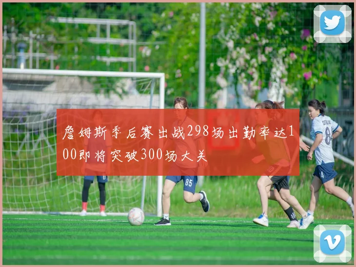 詹姆斯季后赛出战298场出勤率达100即将突破300场大关