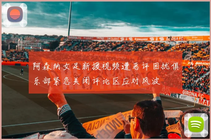 阿森纳女足新援视频遭恶评困扰俱乐部紧急关闭评论区应对风波