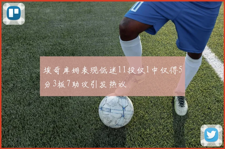 埃奇库姆表现低迷11投仅1中仅得5分3板7助攻引发热议