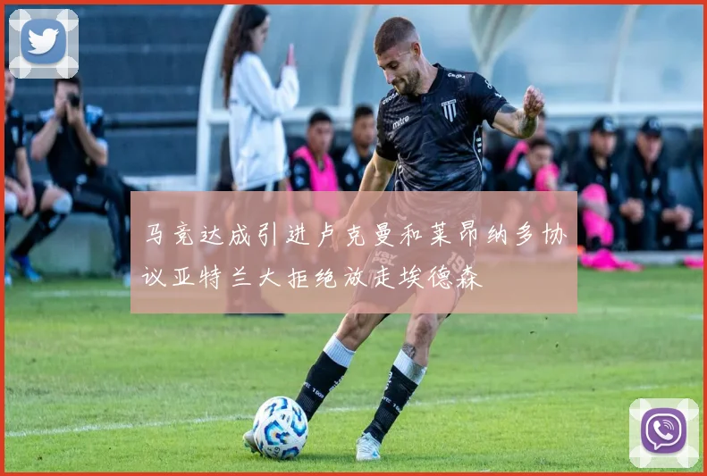 马竞达成引进卢克曼和莱昂纳多协议亚特兰大拒绝放走埃德森