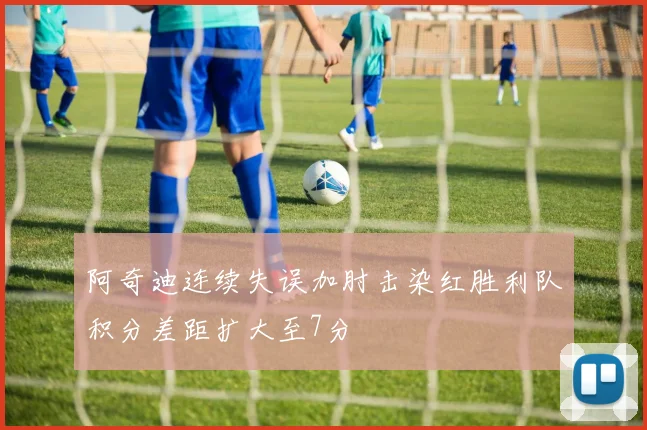 阿奇迪连续失误加肘击染红胜利队积分差距扩大至7分