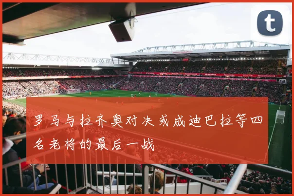 罗马与拉齐奥对决或成迪巴拉等四名老将的最后一战