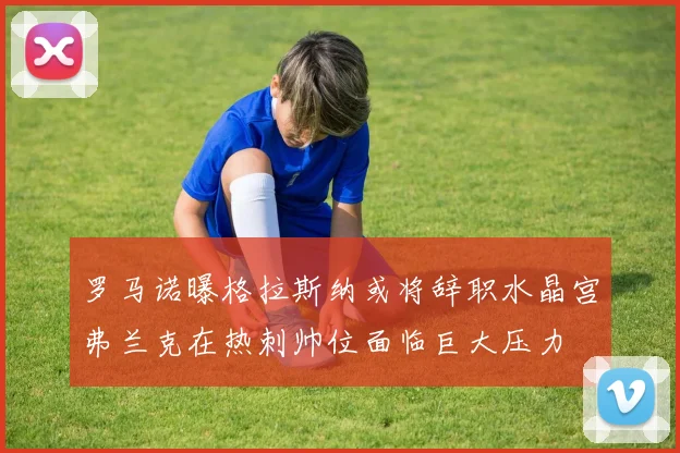 罗马诺曝格拉斯纳或将辞职水晶宫弗兰克在热刺帅位面临巨大压力
